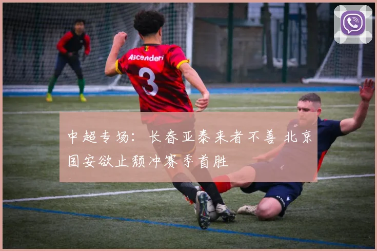 中超专场：长春亚泰来者不善 北京国安欲止颓冲赛季首胜