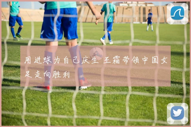 用进球为自己庆生 王霜带领中国女足走向胜利