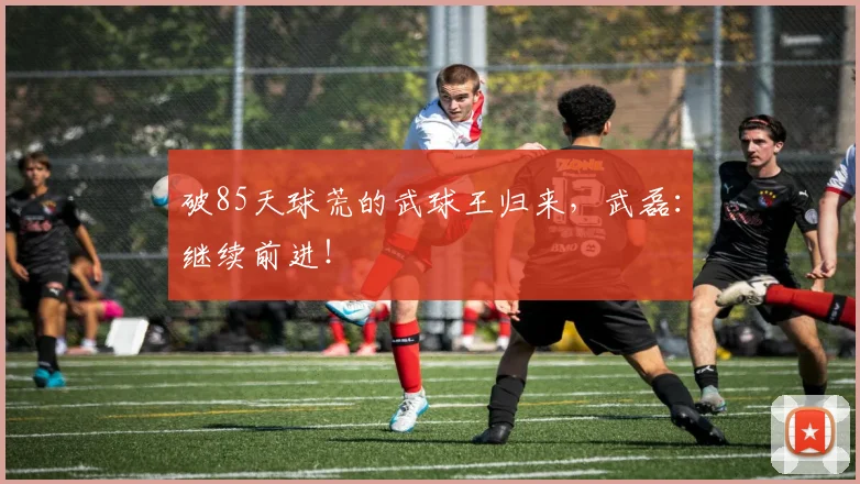 破85天球荒的武球王归来，武磊：继续前进！