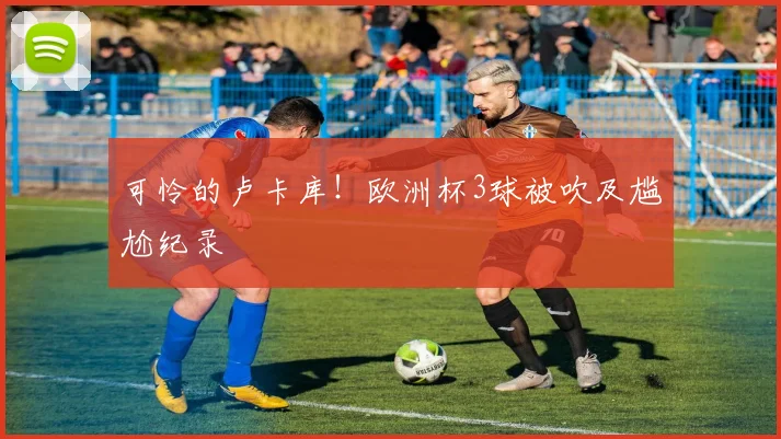 可怜的卢卡库！欧洲杯3球被吹及尴尬纪录