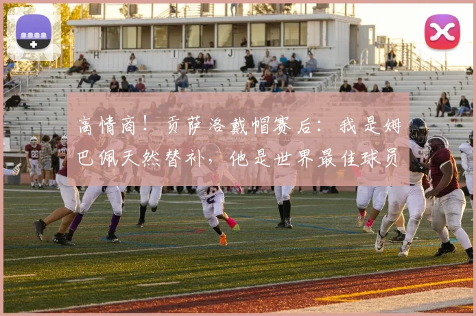 高情商！贡萨洛戴帽赛后：我是姆巴佩天然替补，他是世界最佳球员
