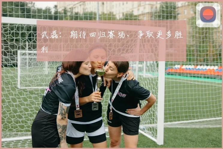武磊：期待回归赛场，争取更多胜利