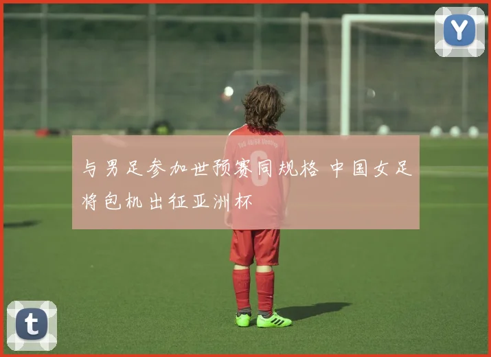 与男足参加世预赛同规格 中国女足将包机出征亚洲杯
