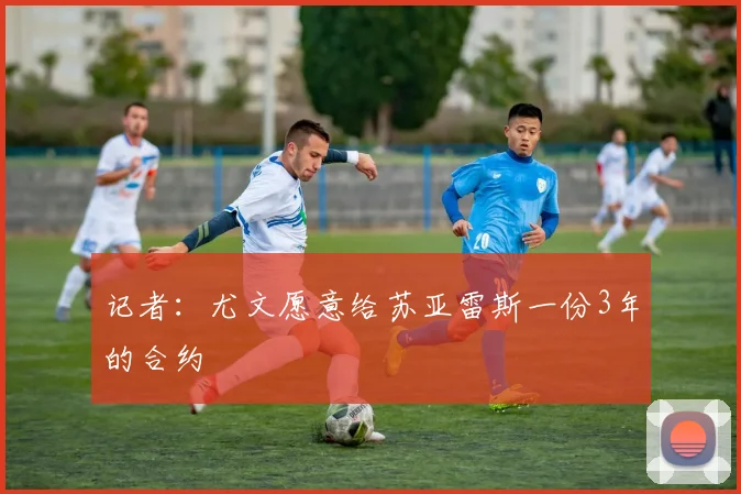 记者：尤文愿意给苏亚雷斯一份3年的合约