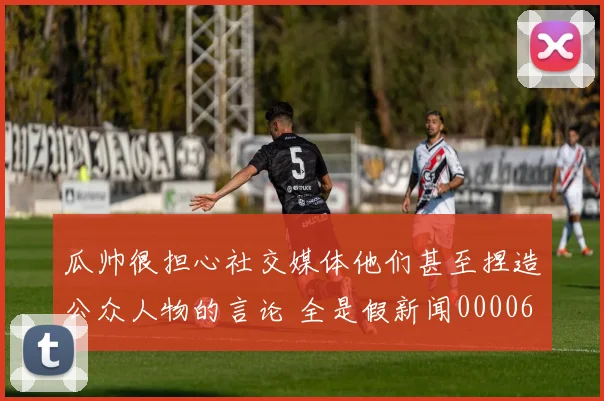 瓜帅很担心社交媒体他们甚至捏造公众人物的言论 全是假新闻0000644
