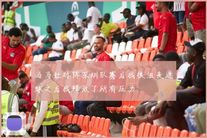 马马杜对阵深圳队赛后我很沮丧进球之后我释放了所有压力
