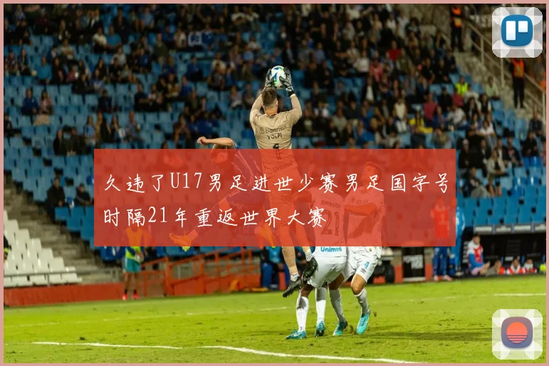 久违了U17男足进世少赛男足国字号时隔21年重返世界大赛