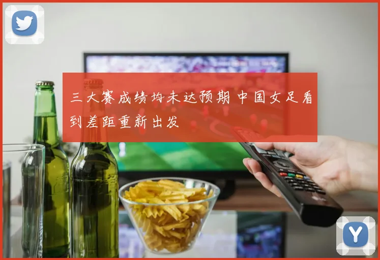 三大赛成绩均未达预期 中国女足看到差距重新出发