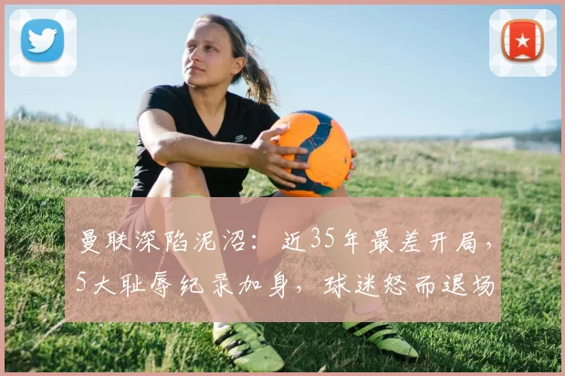 曼联深陷泥沼：近35年最差开局，5大耻辱纪录加身，球迷怒而退场