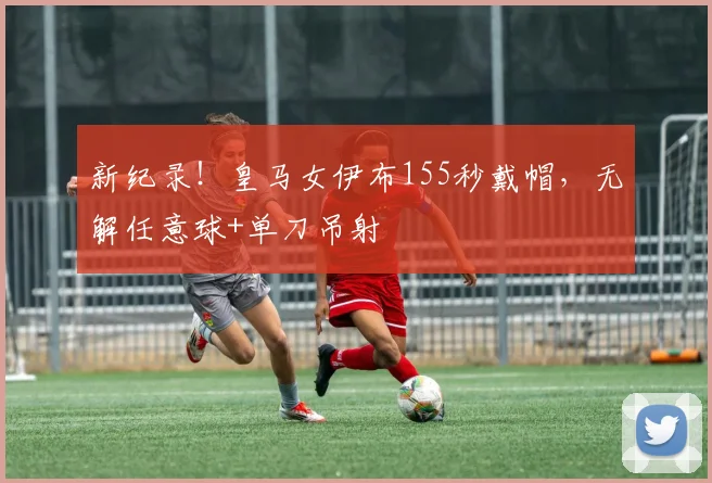 新纪录！皇马女伊布155秒戴帽，无解任意球+单刀吊射