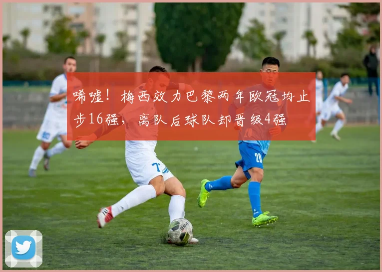 唏嘘！梅西效力巴黎两年欧冠均止步16强，离队后球队却晋级4强