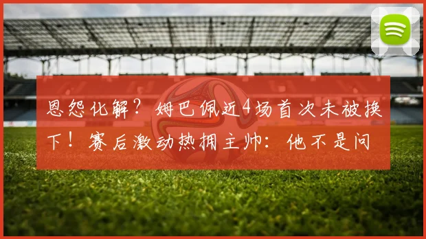 恩怨化解？姆巴佩近4场首次未被换下！赛后激动热拥主帅：他不是问题